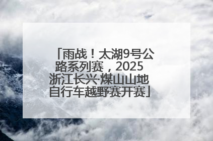 雨战！太湖9号公路系列赛，2025浙江长兴·煤山山地自行车越野赛开赛