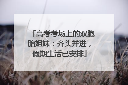 高考考场上的双胞胎姐妹：齐头并进，假期生活已安排