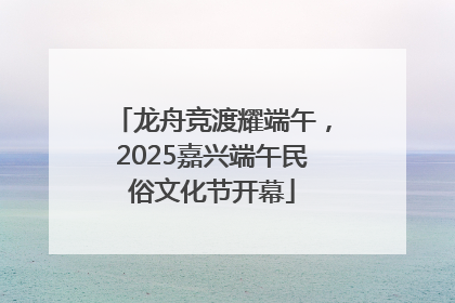 龙舟竞渡耀端午，2025嘉兴端午民俗文化节开幕