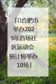 ﻿合肥市举办2025年首场社区运动会 预计将举办10场