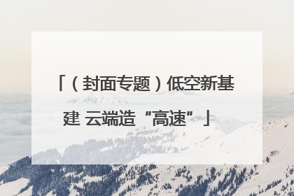 （封面专题）低空新基建 云端造“高速”