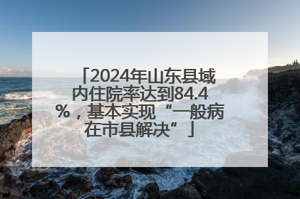 2024年山东县域内住院率达到84.4%，基本实现“一般病在市县解决”