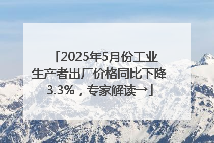 2025年5月份工业生产者出厂价格同比下降3.3%，专家解读→