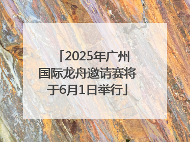 2025年广州国际龙舟邀请赛将于6月1日举行