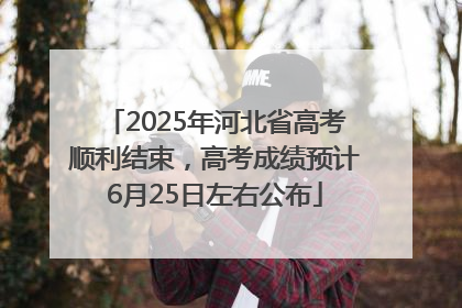 2025年河北省高考顺利结束，高考成绩预计6月25日左右公布