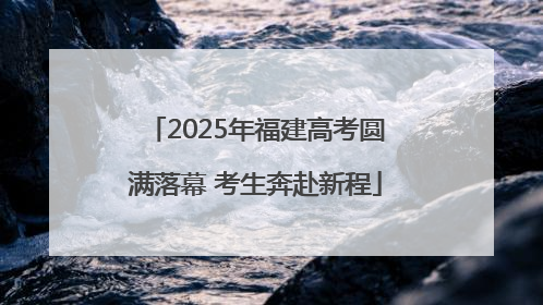 2025年福建高考圆满落幕 考生奔赴新程