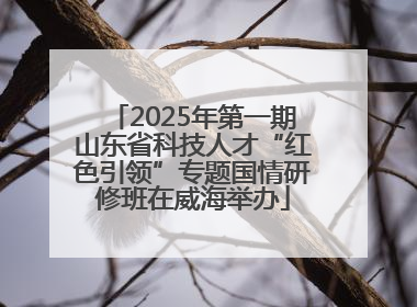 2025年第一期山东省科技人才“红色引领”专题国情研修班在威海举办