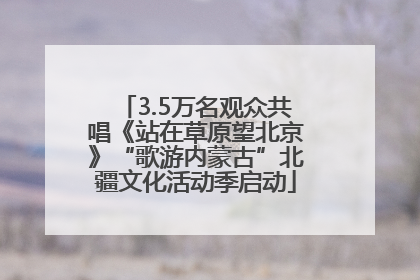 3.5万名观众共唱《站在草原望北京》“歌游内蒙古”北疆文化活动季启动