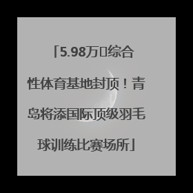 5.98万㎡综合性体育基地封顶！青岛将添国际顶级羽毛球训练比赛场所