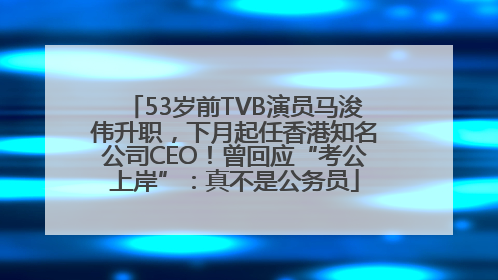 53岁前TVB演员马浚伟升职，下月起任香港知名公司CEO！曾回应“考公上岸”：真不是公务员